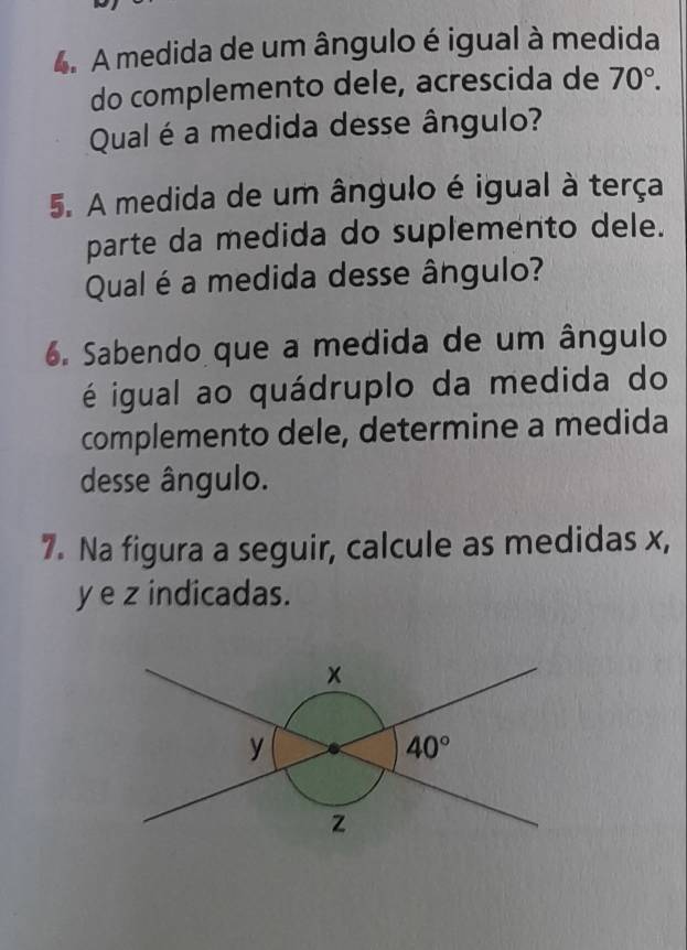 A medida de um ângulo é igual à medida
do complemento dele, acrescida de 70°.
Qual é a medida desse ângulo?
5. A medida de um ângulo é igual à terça
parte da medida do suplemento dele.
Qual é a medida desse ângulo?
6. Sabendo que a medida de um ângulo
é igual ao quádruplo da medida do
complemento dele, determine a medida
desse ângulo.
7. Na figura a seguir, calcule as medidas x,
y e z indicadas.