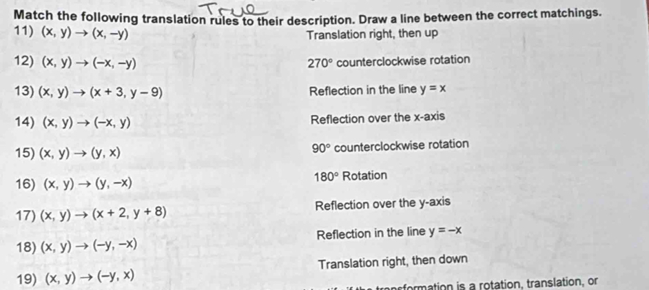 Match the following translation rules to their description. Draw a line between the correct matchings.
11) (x,y)to (x,-y) Translation right, then up
12) (x,y)to (-x,-y) 270° counterclockwise rotation
13) (x,y)to (x+3,y-9) Reflection in the line y=x
14) (x,y)to (-x,y) Reflection over the x-axis
15) (x,y)to (y,x) counterclockwise rotation
90°
180°
16) (x,y)to (y,-x) Rotation
17) (x,y)to (x+2,y+8) Reflection over the y-axis
18) (x,y)to (-y,-x) Reflection in the line y=-x
19) (x,y)to (-y,x) Translation right, then down
fomation is a rotation, translation, or