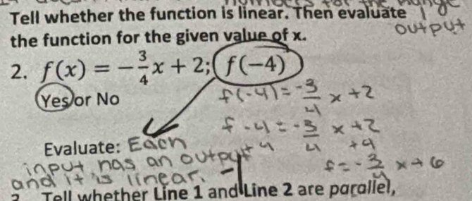 Tell whether the function is linear. Then evaluate
the function for the given value of x.
2. f(x)=- 3/4 x+2; (f(-4)
Yes or No
Evaluate:
Tell whether Line 1 and Line 2 are parallel,