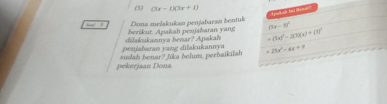 (5) (3x-1)(3x+1)
Apakah Ini Benar? 
Soal 5 Dona melakukan penjabaran bentuk 
berikut. Apakah penjabaran yang
(5x-3)^2
dilakukannya benar? Apakah
=(5x)^2-2(3)(x)+(3)^2
penjabaran yang dilakukannya 
sudah benar? Jika belum, perbaikilah =25x^2-6x+9
pekerjaan Dona.