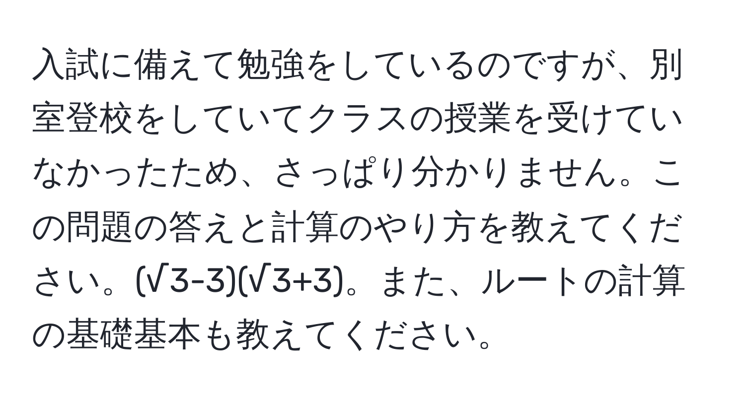 入試に備えて勉強をしているのですが、別室登校をしていてクラスの授業を受けていなかったため、さっぱり分かりません。この問題の答えと計算のやり方を教えてください。(√3-3)(√3+3)。また、ルートの計算の基礎基本も教えてください。