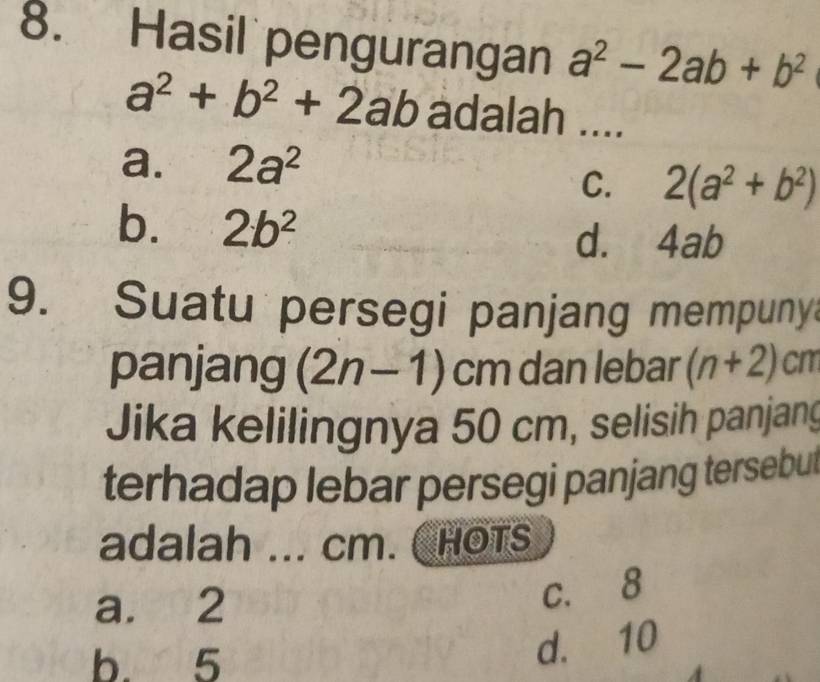 Hasil pengurangan a^2-2ab+b^2
a^2+b^2+2ab adalah ....
a. 2a^2
C. 2(a^2+b^2)
b. 2b^2
d. 4ab
9. Suatu persegi panjang mempuny
panjang (2n-1)cm dan lebar (n+2)cm
Jika kelilingnya 50 cm, selisih panjang
terhadap lebar persegi panjang tersebut
adalah ... cm. ChOTS
a. 2 c. 8
b. 5
d. 10