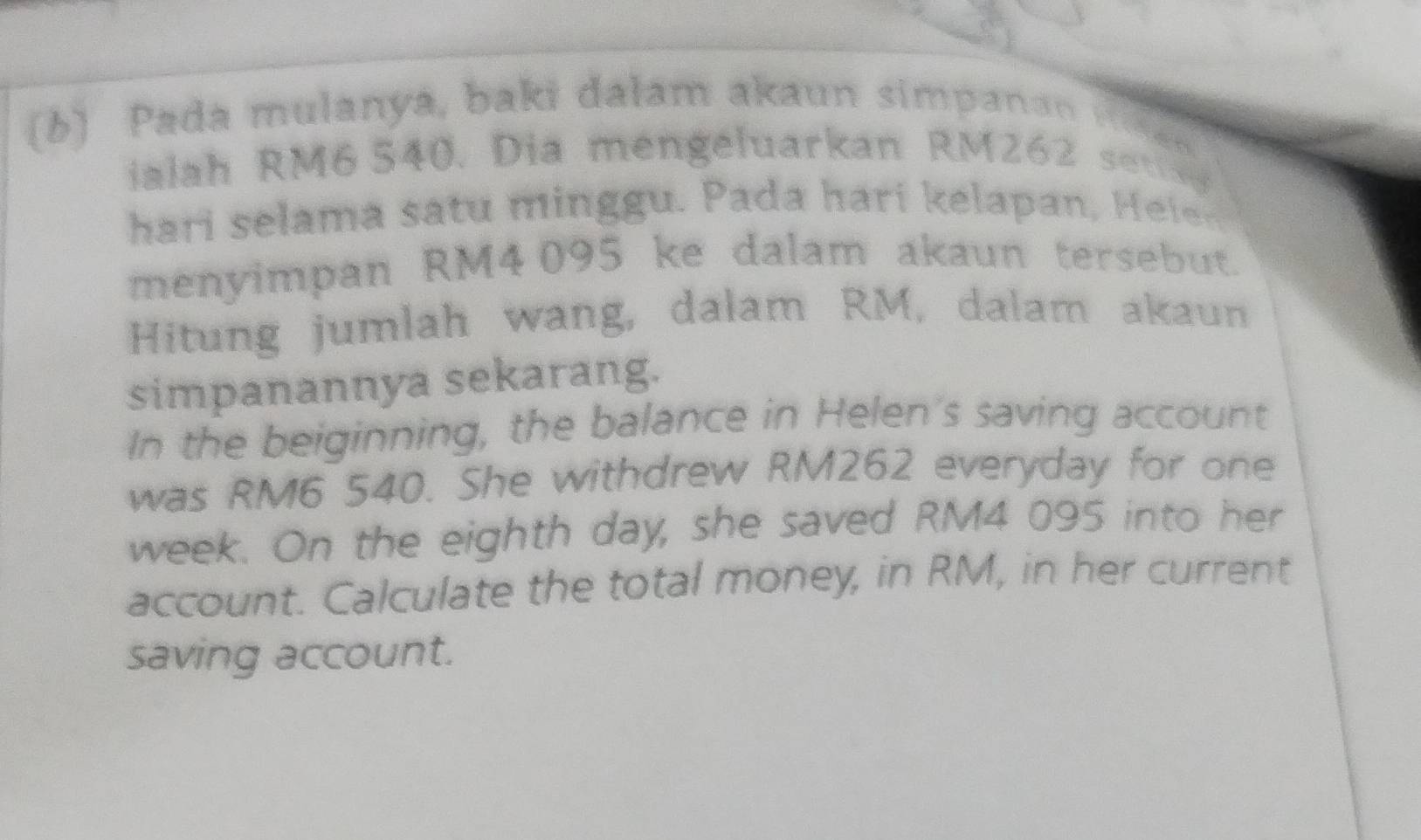 Pada mulanya, baki dalam akaun simpanan ise a 
alah RM6 540. Dia mengeluarkan RM26
hari selama satu minggu. Pada hari kelapan, Heler. 
menyimpan RM4095 ke dalam akaun tersebut. 
Hitung jumlah wang, dalam RM, dalam akaun 
simpanannya sekarang. 
In the beiginning, the balance in Helen's saving account 
was RM6 540. She withdrew RM262 everyday for one 
week. On the eighth day, she saved RM4 095 into her 
account. Calculate the total money, in RM, in her current 
saving account.