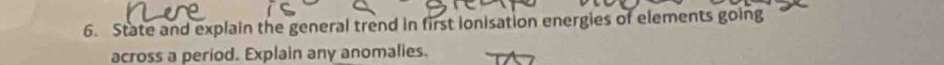 State and explain the general trend in first ionisation energies of elements going 
across a period. Explain any anomalies.