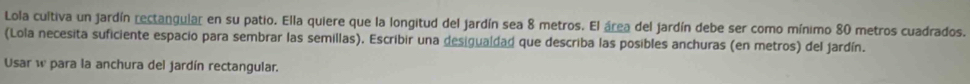 Lola cultiva un jardín rectangular en su patio. Ella quiere que la longitud del jardín sea 8 metros. El área del jardín debe ser como mínimo 80 metros cuadrados. 
(Lola necesita suficiente espacio para sembrar las semillas), Escribir una desigualdad que describa las posibles anchuras (en metros) del jardín. 
Usar w para la anchura del jardín rectangular.