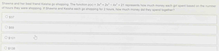 Shawna and her best friend Keisha go shopping. The function p(x)=3x^4+2x^3-4x^2+21
of hours they were shopping. If Shawna and Keisha each go shopping for 2 hours, how much money did they spend together? represents how much money each girl spent based on the number
○ $37
○ $60
S10t
$138