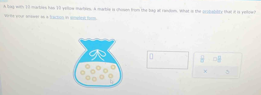 A bag with 10 marbles has 10 yellow marbles. A marble is chosen from the bag at random. What is the probability that it is yellow? 
Write your answer as a fraction in simplest form.
 □ /□   □  □ /□  
×