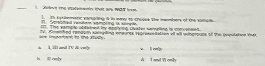 Select the statements that are NOT true.
1. In systematic sampling it is easy to choose the members of the sample.
I. Stratified random sampling is simple.
I. The sample obtained by applying cluster sampling is convenient.
IV. Stratified random sampiling ensures representation of all subgroups of the population that
are important to the study.
a. l, I and IV & only c. I only
b. Il only d. I and II only