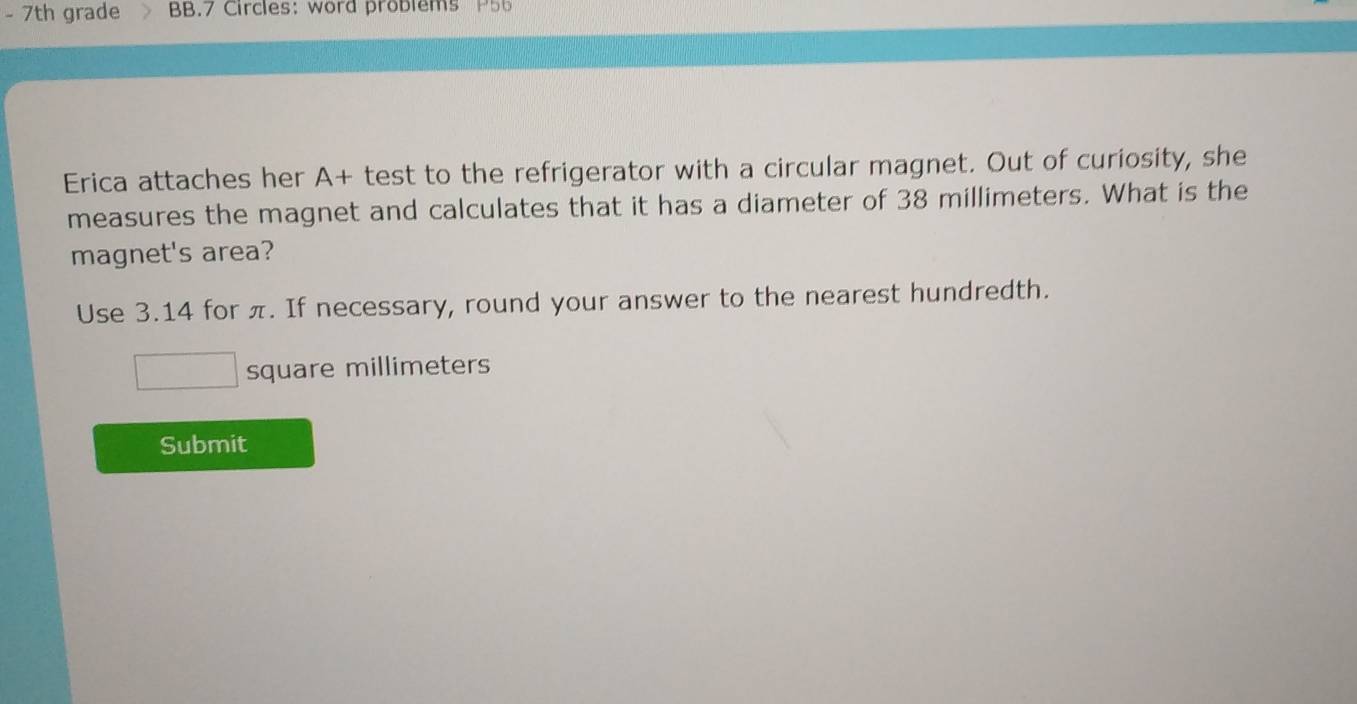 7th grade BB.7 Circles: word problems P56 
Erica attaches her A+ test to the refrigerator with a circular magnet. Out of curiosity, she 
measures the magnet and calculates that it has a diameter of 38 millimeters. What is the 
magnet's area? 
Use 3.14 for π. If necessary, round your answer to the nearest hundredth.
square millimeters
Submit