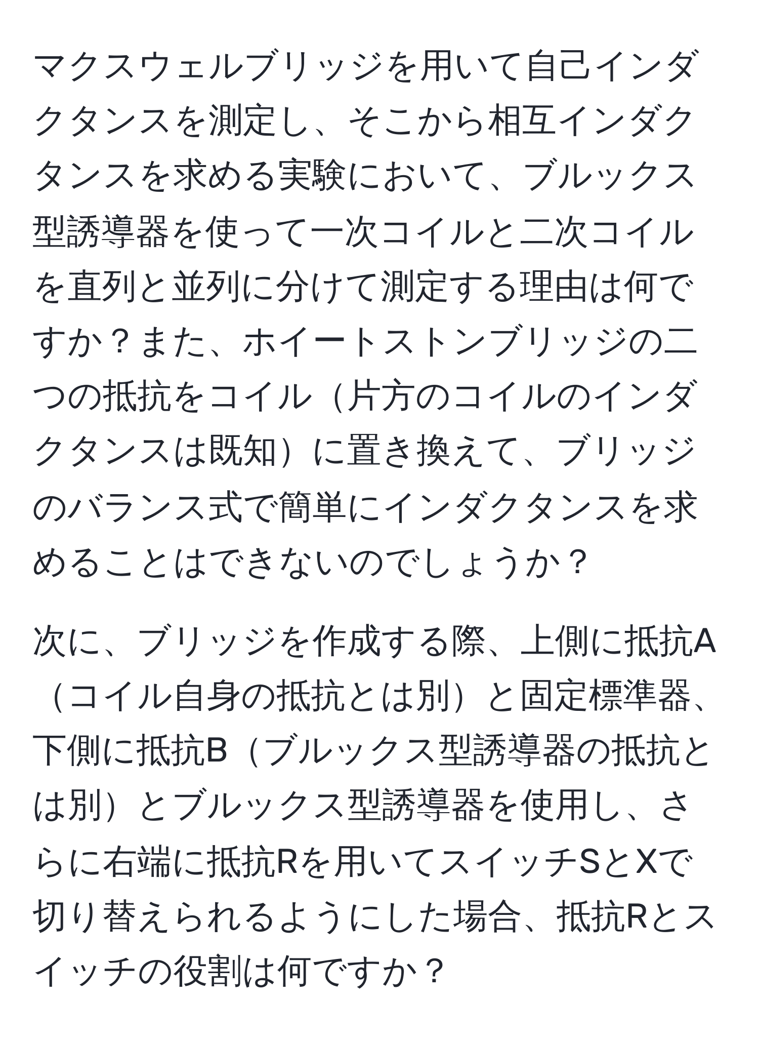 マクスウェルブリッジを用いて自己インダクタンスを測定し、そこから相互インダクタンスを求める実験において、ブルックス型誘導器を使って一次コイルと二次コイルを直列と並列に分けて測定する理由は何ですか？また、ホイートストンブリッジの二つの抵抗をコイル片方のコイルのインダクタンスは既知に置き換えて、ブリッジのバランス式で簡単にインダクタンスを求めることはできないのでしょうか？

次に、ブリッジを作成する際、上側に抵抗Aコイル自身の抵抗とは別と固定標準器、下側に抵抗Bブルックス型誘導器の抵抗とは別とブルックス型誘導器を使用し、さらに右端に抵抗Rを用いてスイッチSとXで切り替えられるようにした場合、抵抗Rとスイッチの役割は何ですか？