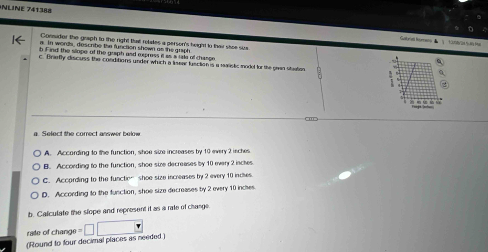 NLINE 741388
Gabriel Romero 12/08/24 5/B PM
Consider the graph to the right that relates a person's height to their shoe size
a. In words, describe the function shown on the graph.
b.Find the slope of the graph and express it as a rate of change.
c. Briefly discuss the conditions under which a linear function is a realistic model for the given situation.
a. Select the correct answer below.
A. According to the function, shoe size increases by 10 every 2 inches
B. According to the function, shoe size decreases by 10 every 2 inches.
C. According to the functio~ shoe size increases by 2 every 10 inches.
D. According to the function, shoe size decreases by 2 every 10 inches.
b. Calculate the slope and represent it as a rate of change.
rate of change 
(Round to four decimal places as needed.)