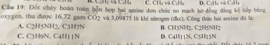 B. C_2H_2 và C_3H_4 C. CH_4 và C_2H_6 D. C_2H_6 và C_3H_8
Cầu 19: Đốt cháy hoàn toàn hỗn hợp hai amine đơn chức no mạch hở đồng đẳng kế tiếp bằng
oxygen, thu được 16,72 gam CO_2 và 3,09875 lít khí nitrogen (đkc). Công thức hai amine đó là:
A. C2H5N H2, C3H7N B. CH3NH2, C2H5NH2
C. C3H9N, C4H11N D. C4H11N , C5H13N