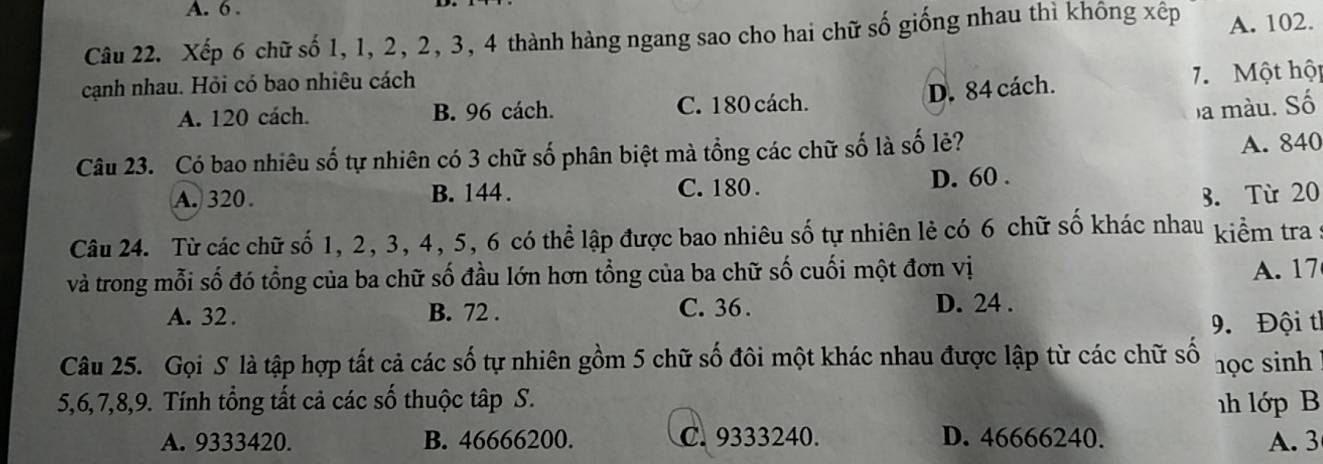 6.
Câu 22. Xếp 6 chữ số 1, 1, 2, 2, 3, 4 thành hàng ngang sao cho hai chữ số giống nhau thì không xếp A. 102.
cạnh nhau. Hỏi có bao nhiêu cách
D. 84 cách. 7. Một hộp
A. 120 cách. B. 96 cách. C. 180 cách.
a màu. Số
Câu 23. Có bao nhiêu số tự nhiên có 3 chữ số phân biệt mà tổng các chữ số là số lẻ?
A. 840
A. 320. B. 144. C. 180. D. 60.
B. Từ 20
Câu 24. Từ các chữ số 1, 2, 3, 4, 5, 6 có thể lập được bao nhiêu số tự nhiên lẻ có 6 chữ số khác nhau kiểm tra :
và trong mỗi số đó tổng của ba chữ số đầu lớn hơn tổng của ba chữ số cuối một đơn vị
A. 17
A. 32. B. 72. C. 36.
D. 24.
9. Đội th
Câu 25. Gọi S là tập hợp tất cả các số tự nhiên gồm 5 chữ số đôi một khác nhau được lập từ các chữ số học sinh
5, 6, 7, 8, 9. Tính tổng tất cả các số thuộc tập S. h lớp B
A. 9333420. B. 46666200. C. 9333240. D. 46666240. A. 3