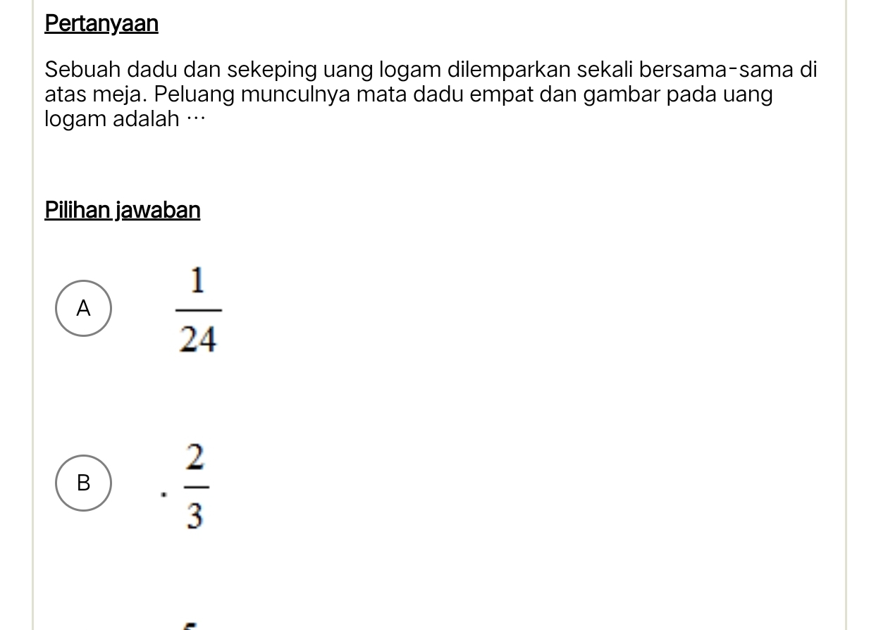 Pertanyaan
Sebuah dadu dan sekeping uang logam dilemparkan sekali bersama-sama di
atas meja. Peluang munculnya mata dadu empat dan gambar pada uang
logam adalah …
Pilihan jawaban
A  1/24 
B
 2/3 