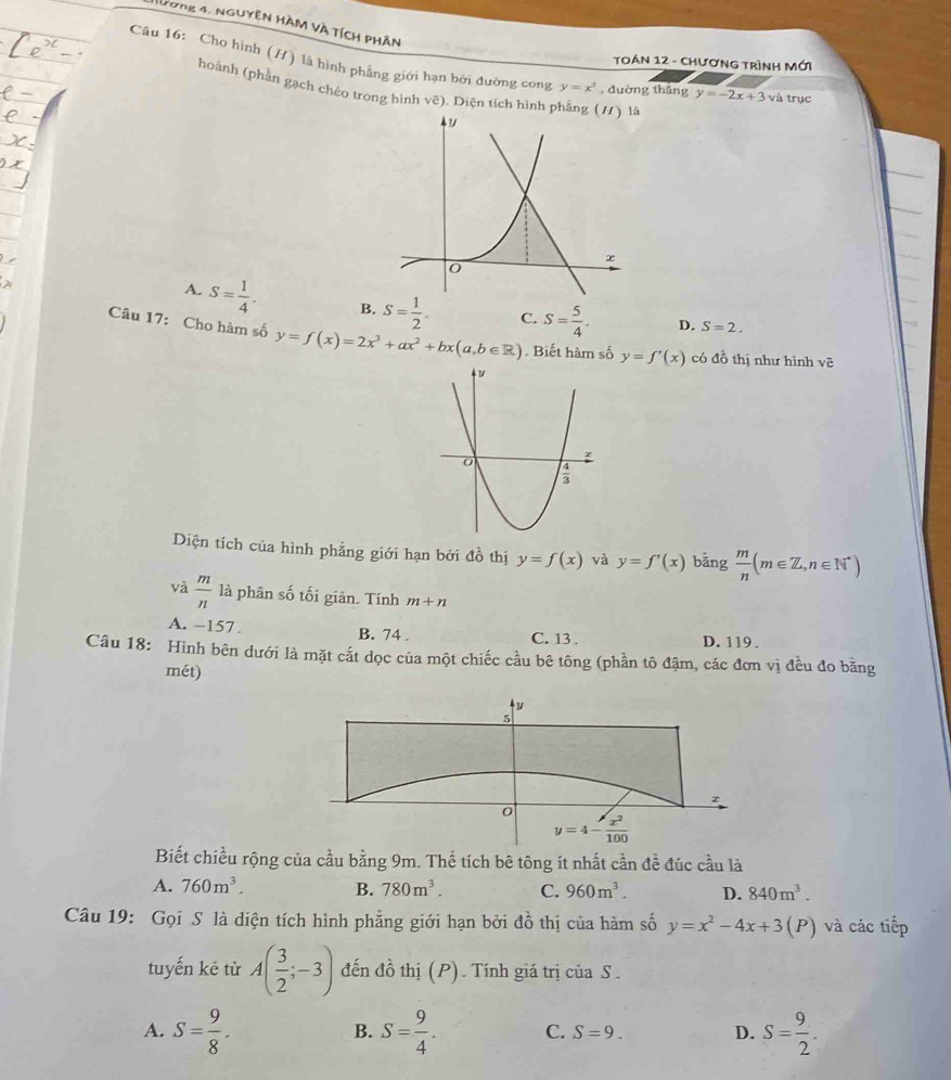Nương 4, nguyên hàm và tích phần
Toán 12 - Chương trình Mới
Câu 16: Cho hình (H) là hình phẳng giới hạn bởi đường cong y=x^3 , đường tháng y=-2x+3va trục
hoành (phần gạch chéo trong hình vẽ). Diện tích hình phẳng (/) là
y
x
0
A. S= 1/4 . B. S= 1/2 . C. S= 5/4 . D. S=2.
Câu 17: Cho hàm số y=f(x)=2x^3+ax^2+bx(a,b∈ R). Biết hàm số y=f'(x) có đồ thị như hình voverline e
Diện tích của hình phẳng giới hạn bởi đồ thị y=f(x) và y=f'(x) bǎng  m/n (m∈ Z,n∈ N^*)
và  m/n  là phân số tối giản. Tính m+n
A. -157 . B. 74 . C. 13 . D. 119.
Câu 18: Hình bên dưới là mặt cắt dọc của một chiếc cầu bê tông (phần tô đậm, các đơn vị đều đo bằng
mét)
Biết chiều rộng của cầu bằng 9m. Thể tích bê tông ít nhất cần để đúc cầu là
A. 760m^3. B. 780m^3. C. 960m^3. D. 840m^3.
Câu 19: Gọi S là diện tích hình phẳng giới hạn bởi đồ thị của hàm số y=x^2-4x+3(P ) và các tiếp
tuyến kẻ từ A( 3/2 ;-3) đến đồ thị (P). Tính giá trị của S .
A. S= 9/8 . S= 9/4 . C. S=9. D. S= 9/2 .
B.
