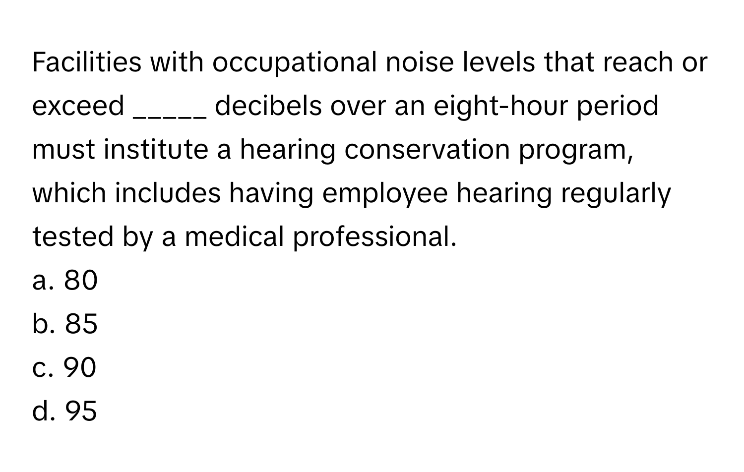 Facilities with occupational noise levels that reach or exceed  _____ decibels over an eight-hour period must institute a hearing conservation program, which includes having employee hearing regularly tested by a medical professional.

a. 80
b. 85
c. 90
d. 95