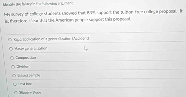 Identify the fallacy in the following argument.
My survey of college students showed that 83% support the tuition-free college proposal. It
is, therefore, clear that the American people support this proposal.
Rigid application of a generalization (Accident)
Hasty generalization
Composition
Division
Biased Sample
Post hoc
Slippery Slope