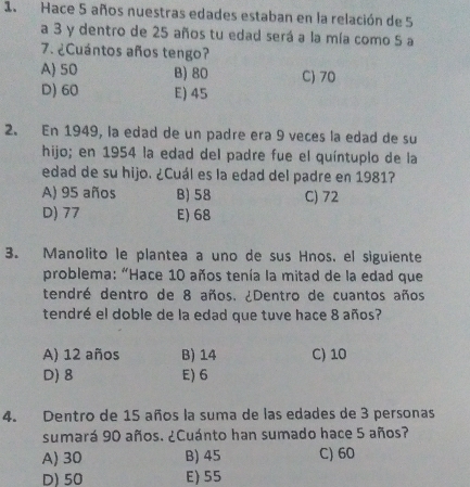 Hace 5 años nuestras edades estaban en la relación de 5
a 3 y dentro de 25 años tu edad será a la mía como 5 a
7. ¿Cuántos años tengo?
A 50 B) 80 C) 70
D) 60 E) 45
2. En 1949, la edad de un padre era 9 veces la edad de su
hijo; en 1954 la edad del padre fue el quíntuplo de la
edad de su hijo. ¿Cuál es la edad del padre en 1981?
A) 95 años B) 58 C) 72
D) 77 E) 68
3. Manolito le plantea a uno de sus Hnos, el siguiente
problema: "Hace 10 años tenía la mitad de la edad que
tendré dentro de 8 años. ¿Dentro de cuantos años
tendré el doble de la edad que tuve hace 8 años?
A) 12 años B) 14 C) 10
D) 8 E) 6
4. Dentro de 15 años la suma de las edades de 3 personas
sumará 90 años. ¿Cuánto han sumado hace 5 años?
A) 30 B) 45 C) 60
D) 50 E) 55