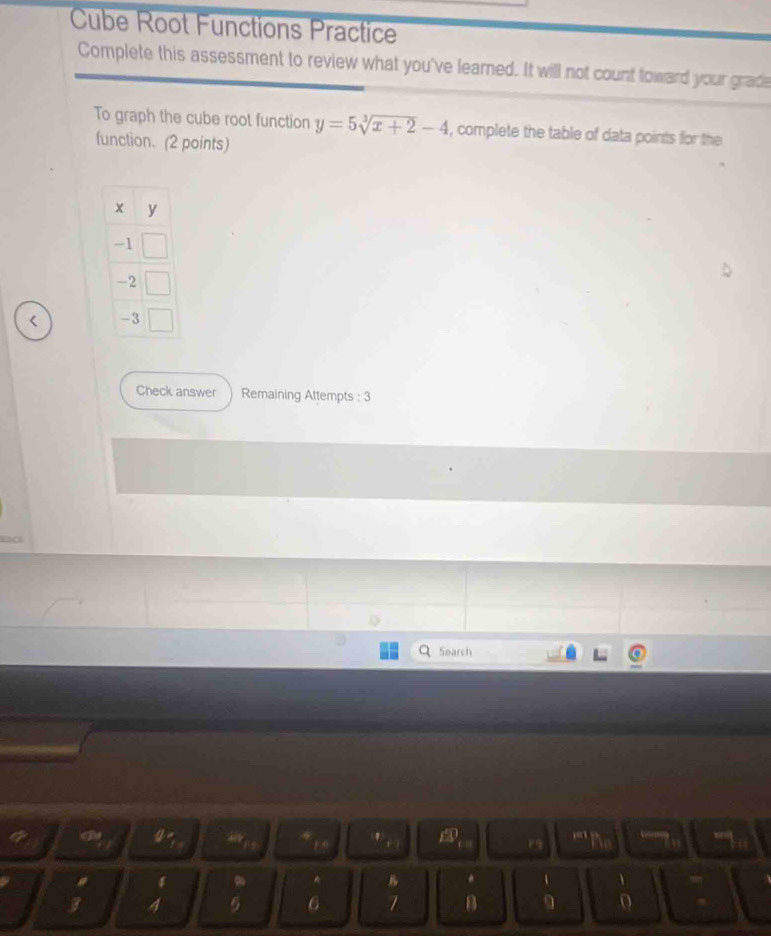 Cube Root Functions Practice 
Complete this assessment to review what you've learned. It will not count toward your grade 
To graph the cube root function y=5sqrt[3](x+2)-4 , complete the table of data points for the 
function. (2 points) 
< 
Check answer Remaining Attempts : 3 
Search 
a “ 9 j 
'' 
1 
A 
、 、
3 4 5 6 7 B