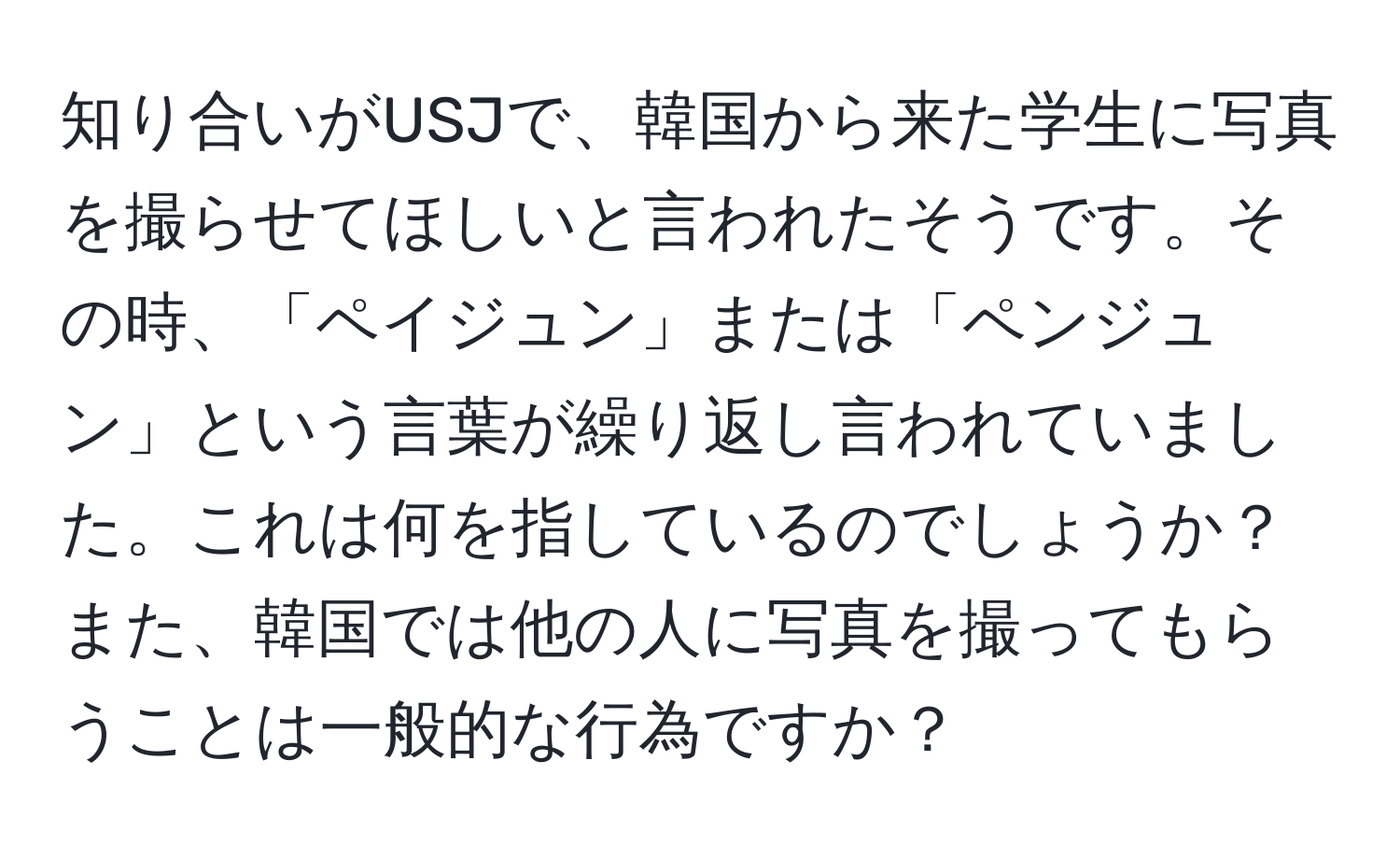 知り合いがUSJで、韓国から来た学生に写真を撮らせてほしいと言われたそうです。その時、「ペイジュン」または「ペンジュン」という言葉が繰り返し言われていました。これは何を指しているのでしょうか？また、韓国では他の人に写真を撮ってもらうことは一般的な行為ですか？