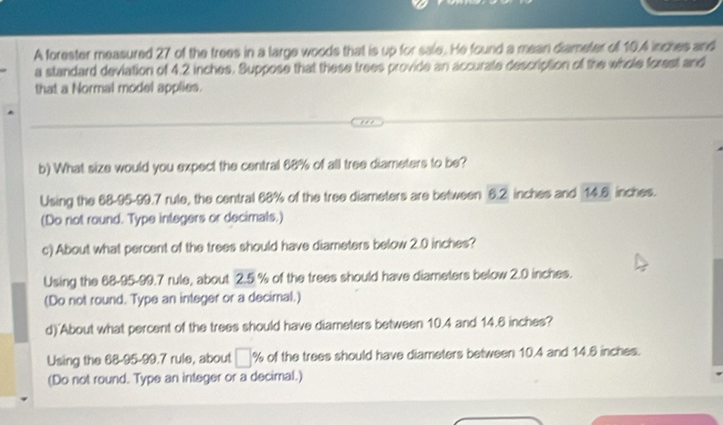 A forester measured 27 of the trees in a large woods that is up for sale. He found a mean diameter of 10.4 inches and 
a standard deviation of 4.2 inches. Suppose that these trees provide an accurale description of the whole forest and 
that a Normal model applies. 
b) What size would you expect the central 68% of all tree diameters to be? 
Using the 68-95-99.7 rule, the central 68% of the tree diameters are between 6.2 inches and 14.6 inches. 
(Do not round. Type integers or decimals.) 
c) About what percent of the trees should have diameters below 2.0 inches? 
Using the 68-95-99.7 rule, about 2.5 % of the trees should have diameters below 2.0 inches. 
(Do not round. Type an integer or a decimal.) 
d) About what percent of the trees should have diameters between 10.4 and 14.6 inches? 
Using the 68-95-99.7 rule, about □ % of the trees should have diameters between 10.4 and 14.6 inches. 
(Do not round. Type an integer or a decimal.)