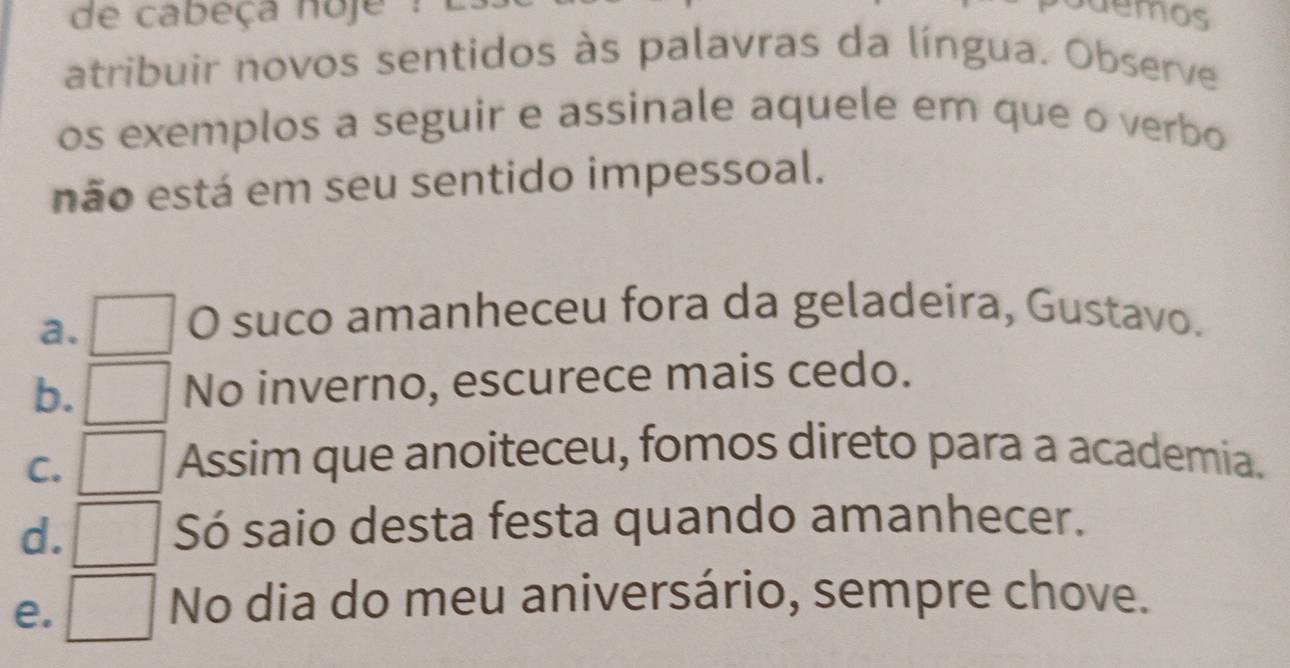 de cabeça noje 
demos
atribuir novos sentidos às palavras da língua. Observe
os exemplos a seguir e assinale aquele em que o verbo
não está em seu sentido impessoal.
a.
O suco amanheceu fora da geladeira, Gustavo.
b. No inverno, escurece mais cedo.
C.
Assim que anoiteceu, fomos direto para a academia.
d. Só saio desta festa quando amanhecer.
e.
No dia do meu aniversário, sempre chove.