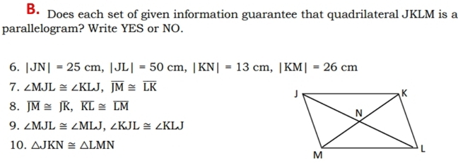 Does each set of given information guarantee that quadrilateral JKLM is a 
parallelogram? Write YES or NO. 
6. |JN|=25cm, |JL|=50cm, |KN|=13cm, |KM|=26cm
7. ∠ MJL≌ ∠ KLJ, overline JM≌ overline LK
8. overline JM≌ overline JK, overline KL≌ overline LM
9. ∠ MJL≌ ∠ MLJ, ∠ KJL≌ ∠ KLJ
10. △ JKN≌ △ LMN