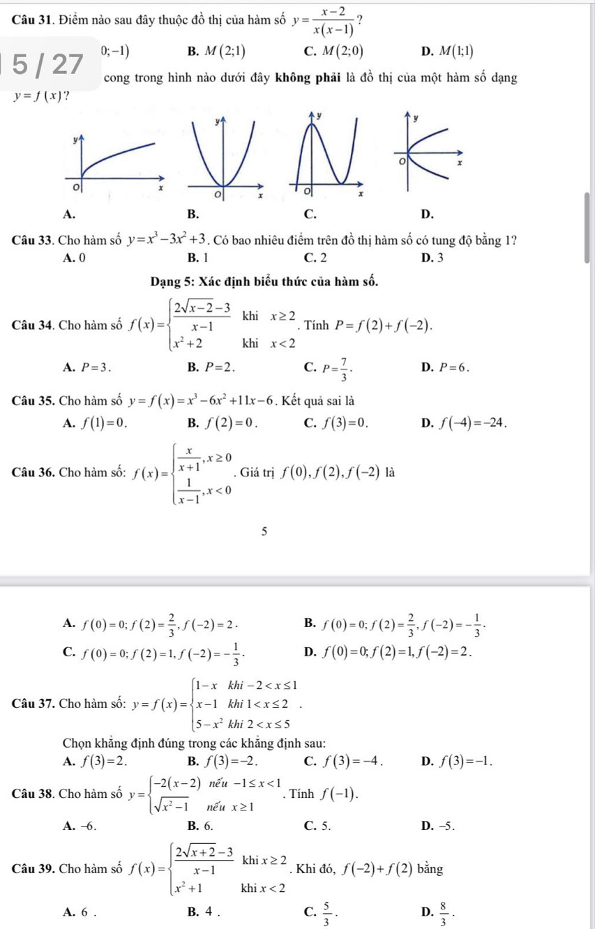 Điểm nào sau đây thuộc đồ thị của hàm số y= (x-2)/x(x-1)  ?
5 / 27 0;-1) B. M(2;1) C. M(2;0) D. M(1;1)
cong trong hình nào dưới đây không phải là đồ thị của một hàm số dạng
y=f(x) ‘?
A.
B.
C.
D.
Câu 33. Cho hàm số y=x^3-3x^2+3. Có bao nhiêu điểm trên đồ thị hàm số có tung độ bằng 1?
A. 0 B. 1 C. 2 D. 3
Dạng 5: Xác định biểu thức của hàm số.
Câu 34. Cho hàm số f(x)=beginarrayl  (2sqrt(x-2)-3)/x-1 khix≥ 2 x^2+2khix<2endarray.. Tính P=f(2)+f(-2).
A. P=3. B. P=2. C. P= 7/3 . D. P=6.
Câu 35. Cho hàm số y=f(x)=x^3-6x^2+11x-6. Kết quả sai là
A. f(1)=0. B. f(2)=0. C. f(3)=0. D. f(-4)=-24.
Câu 36. Cho hàm số: f(x)=beginarrayl  x/x+1 ,x≥ 0  1/x-1 ,x<0endarray.. Giá trị f(0),f(2),f(-2) là
5
A. f(0)=0;f(2)= 2/3 ,f(-2)=2. B. f(0)=0;f(2)= 2/3 ,f(-2)=- 1/3 .
C. f(0)=0;f(2)=1,f(-2)=- 1/3 . D. f(0)=0;f(2)=1,f(-2)=2.
Câu 37. Cho hàm số: y=f(x)=beginarrayl 1-xkhi-2
Chọn khăng định đúng trong các khăng định sau:
A. f(3)=2. B. f(3)=-2. C. f(3)=-4. D. f(3)=-1.
Câu 38. Cho hàm số y=beginarrayl -2(x-2)ne^xu-1≤ x<1 sqrt(x^2-1)ne^xux≥ 1endarray.. Tính f(-1).
A. -6. B. 6. C. 5. D. -5.
Câu 39. Cho hàm số f(x)=beginarrayl  (2sqrt(x+2)-3)/x-1 khix≥ 2 x^2+1khix<2endarray.. Khi đó, f(-2)+f(2) bằng
A. 6 . B. 4 . C.  5/3 · D.  8/3 ·