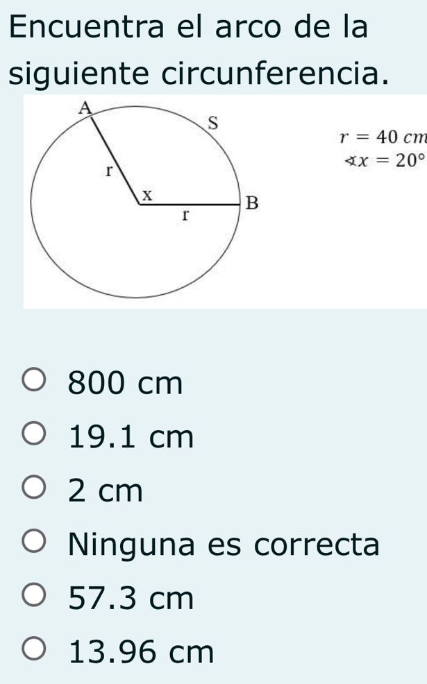 Encuentra el arco de la
siguiente circunferencia.
r=40 cm
∠ x=20°
800 cm
19.1 cm
2 cm
Ninguna es correcta
57.3 cm
13.96 cm