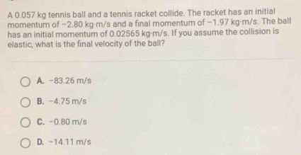 A 0.057 kg tennis ball and a tennis racket collide. The racket has an initial
momentum of −2.80 kg·m/s and a final momentum of −1.97 kg·m/s. The ball
has an initial momentum of 0.02565 kg·m/s. If you assume the collision is
elastic, what is the final velocity of the ball?
A. -83.26 m/s
B. -4.75 m/s
C. -0.80 m/s
D. -14.11 m/s