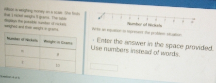Allison is weighing money on a scale. She finds 
that 1 nickel weighs 5 grams. The table 
deplays the possible number of nickels 
weighed and their weight in grams. an equation to represent the problem situation 
Enter the answer in the space provided. 
Use numbers instead of words. 
Question 4 of 5