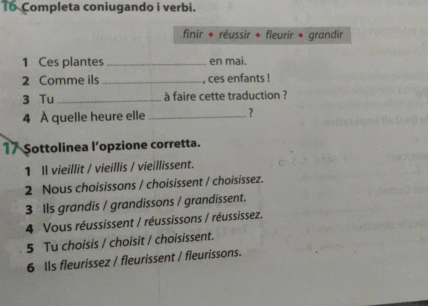 To Completa coniugando i verbi.
finir ◆ réussir ◆ fleurir ◆ grandir
1 Ces plantes _en mai.
2 Comme ils _, ces enfants !
3 Tu _ à faire cette traduction ?
4 À quelle heure elle_
?
17 Sottolinea l’opzione corretta.
1 Il vieillit / vieillis / vieillissent.
2 Nous choisissons / choisissent / choisissez.
3 Ils grandis / grandissons / grandissent.
4 Vous réussissent / réussissons / réussissez.
5 Tu choisis / choisit / choisissent.
6 Ils fleurissez / fleurissent / fleurissons.