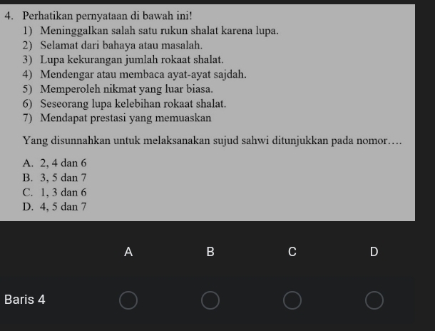 Perhatikan pernyataan di bawah ini!
1) Meninggalkan salah satu rukun shalat karena lupa.
2) Selamat dari bahaya atau masalah.
3) Lupa kekurangan jumlah rokaat shalat.
4) Mendengar atau membaca ayat-ayat sajdah.
5) Memperoleh nikmat yang luar biasa.
6) Seseorang lupa kelebihan rokaat shalat.
7) Mendapat prestasi yang memuaskan
Yang disunnahkan untuk melaksanakan sujud sahwi ditunjukkan pada nomor…...
A. 2, 4 dan 6
B. 3, 5 dan 7
C. 1, 3 dan 6
D. 4, 5 dan 7
A B C D
Baris 4