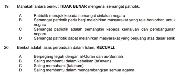 Manakah antara berikut TIDAK BENAR mengenai semangat patriotik:
A Patriotik merujuk kepada semangat cintakan negara
B Semangat patriotik perlu bagi melahirkan masyarakat yang rela berkorban untuk
negara
C Semangat patriotik adalah pemangkin kepada kemajuan dan pembangunan
negara
D Semangat patriotik dapat melahirkan masyarakat yang berjuang atas dasar etnik
20. Berikut adalah asas perpaduan dalam Islam, KECUALI:
A Berpegang teguh dengan al-Quran dan as-Sunnah
B Saling membantu dalam kebaikan (ta'awun)
C Saling memahami (tafahum)
D Saling membantu dalam mengembangkan semua agama