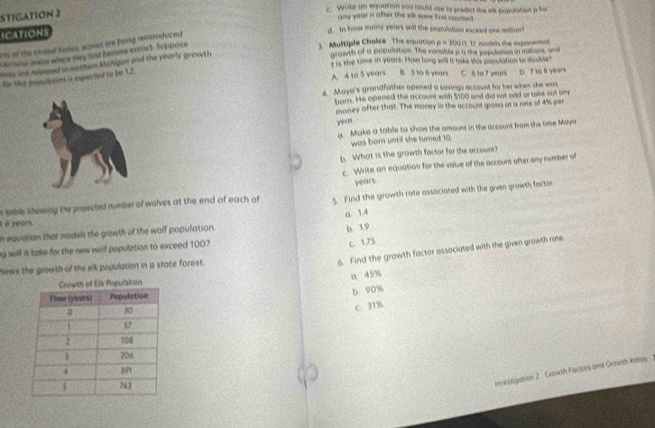 STIGATION 2
c. Write on equation you could use to predict the elk population p for
any year n after the elk were first counted .
ICATIONS
d. In how many years will the population exceed one edlion
3. Multiple Choice The equation 0= 10001111 models the exponential
in of the cinsed Suses, waves are being reintraduced
emess aneas where they hasd become expact. Suppose
sves are reieased in nonhum Michigan and the yearly growth
growth of a population. The variable p is the population in millions, and
Iis the time in years. How long will it take this population to double"
for this ponolation is expected to be 1.2
A 4 to 5 years B. 5 to 6 years C. δ to 7 years D. 7 to ls years
4. Maya's grandfather opened a savings account for her when she was
born. He opened the account with $100 and did not add or take out amy
money after that. The money in the account grows at a rote of 4% per
year
a. Make a table to show the amount in the account from the time Maya
was born until she turned 10
b. What is the growth factor for the account?
c. Write an equation for the value of the account after any number of
years
n table showing the proected number of wolves at the end of each of 5. Find the growth rate assaciated with the given growth factor
0. 1.4
t é years.
n equation that medels the growth of the wolf population.
b. 1.9
ng will it take for the new walf pepulation to exceed 1007
c. 1.75
hows the growth of the elk population in a state forest.
6. Find the growth factor associated with the given growth rate
o. 45%
b. 90%
C. 31%
Investigation 2. Growth Factors and Growth Rates