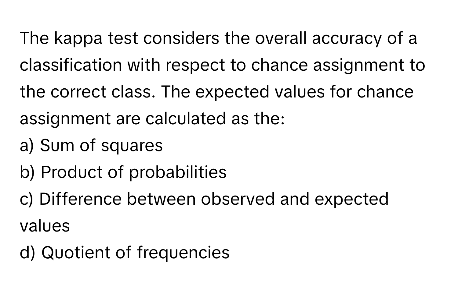 The kappa test considers the overall accuracy of a classification with respect to chance assignment to the correct class. The expected values for chance assignment are calculated as the:

a) Sum of squares 
b) Product of probabilities 
c) Difference between observed and expected values 
d) Quotient of frequencies