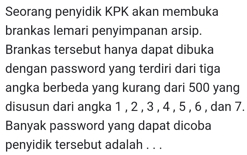 Seorang penyidik KPK akan membuka 
brankas lemari penyimpanan arsip. 
Brankas tersebut hanya dapat dibuka 
dengan password yang terdiri dari tiga 
angka berbeda yang kurang dari 500 yang 
disusun dari angka 1 , 2 , 3 , 4 , 5 , 6 , dan 7. 
Banyak password yang dapat dicoba 
penyidik tersebut adalah . . .