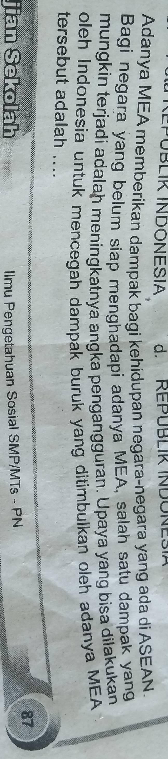 (EPÜBLIK INDONESIA d. REPÜBLIR INDONESIA 
Adanya MEA memberikan dampak bagi kehidupan negara-negara yang ada di ASEAN. 
Bagi negara yang belum siap menghadapi adanya MEA, salah satu dampak yang 
mungkin terjadi adalah meningkatnya angka pengangguran. Upaya yang bisa dilakukan 
oleh Indonesia untuk mencegah dampak buruk yang ditimbulkan oleh adanya MEA 
tersebut adalah ... 
87 
jian Sekolah Ilmu Pengetahuan Sosial SMP/MTs - PN