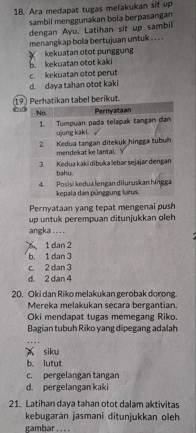 Ara medapat tugas melakukan sit up
sambil menggunakan bola berpasangan
dengan Ayu. Latihan sit up sambil
menangkap bola bertujuan untuk . . . .
kekuatan otot punggung
b. kekuatan otot kaki
c. kekuatan otot perut
d. daya tahan otot kaki
19l berikut.
Pernyataan yang tepat mengenai push
up untuk perempuan ditunjukkan oleh
angka . . . .
a 1 dan 2
b. 1 dan 3
c. 2 dan 3
d. 2 dan 4
20. Oki dan Riko melakukan gerobak dorong.
Mereka melakukan secara bergantian.
Oki mendapat tugas memegang Riko.
Bagian tubuh Riko yang dipegang adalah
siku

b. lutut
c. pergelangan tangan
d. pergelangan kaki
21. Latihan daya tahan otot dalam aktivitas
kebugarán jasmani ditunjukkan oleh
gambar . . . .