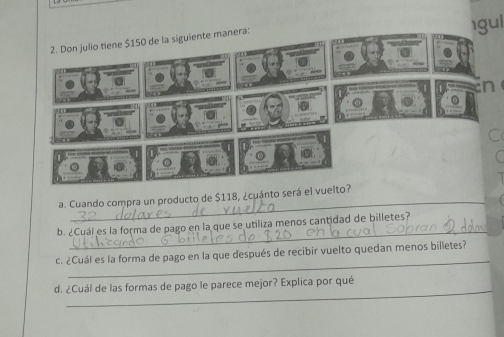 gul 
2. Don julio tiene $150 de la siguiente manera: 
_ 
a. Cuando compra un producto de $118, ¿cuánto será el vu 
_ 
b. ¿Cuál es la forma de pago en la que se utiliza menos cantidad de billetes? 
_ 
c. ¿Cuál es la forma de pago en la que después de recibir vuelto quedan menos billetes? 
_ 
d. ¿Cuál de las formas de pago le parece mejor? Explica por qué