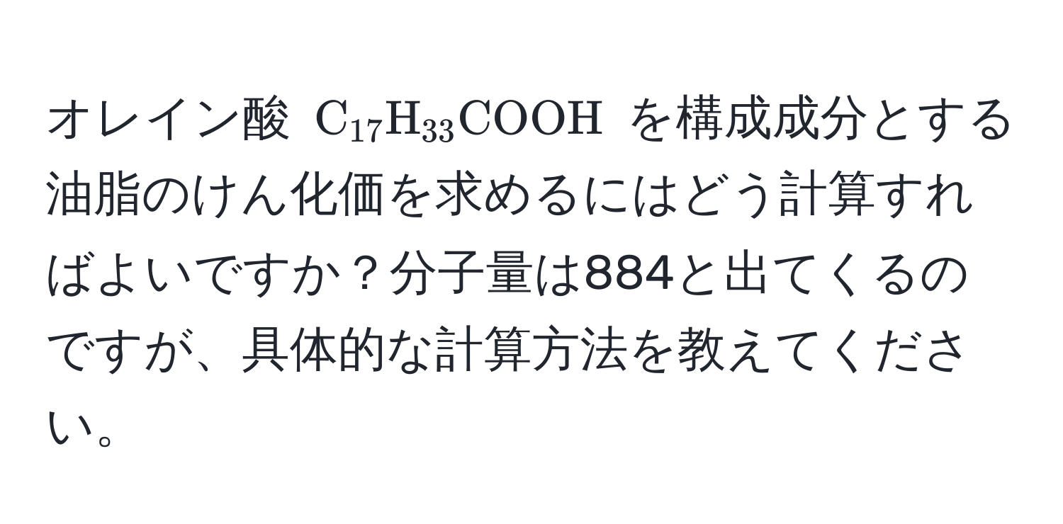 オレイン酸 $C_17H_33COOH$ を構成成分とする油脂のけん化価を求めるにはどう計算すればよいですか？分子量は884と出てくるのですが、具体的な計算方法を教えてください。