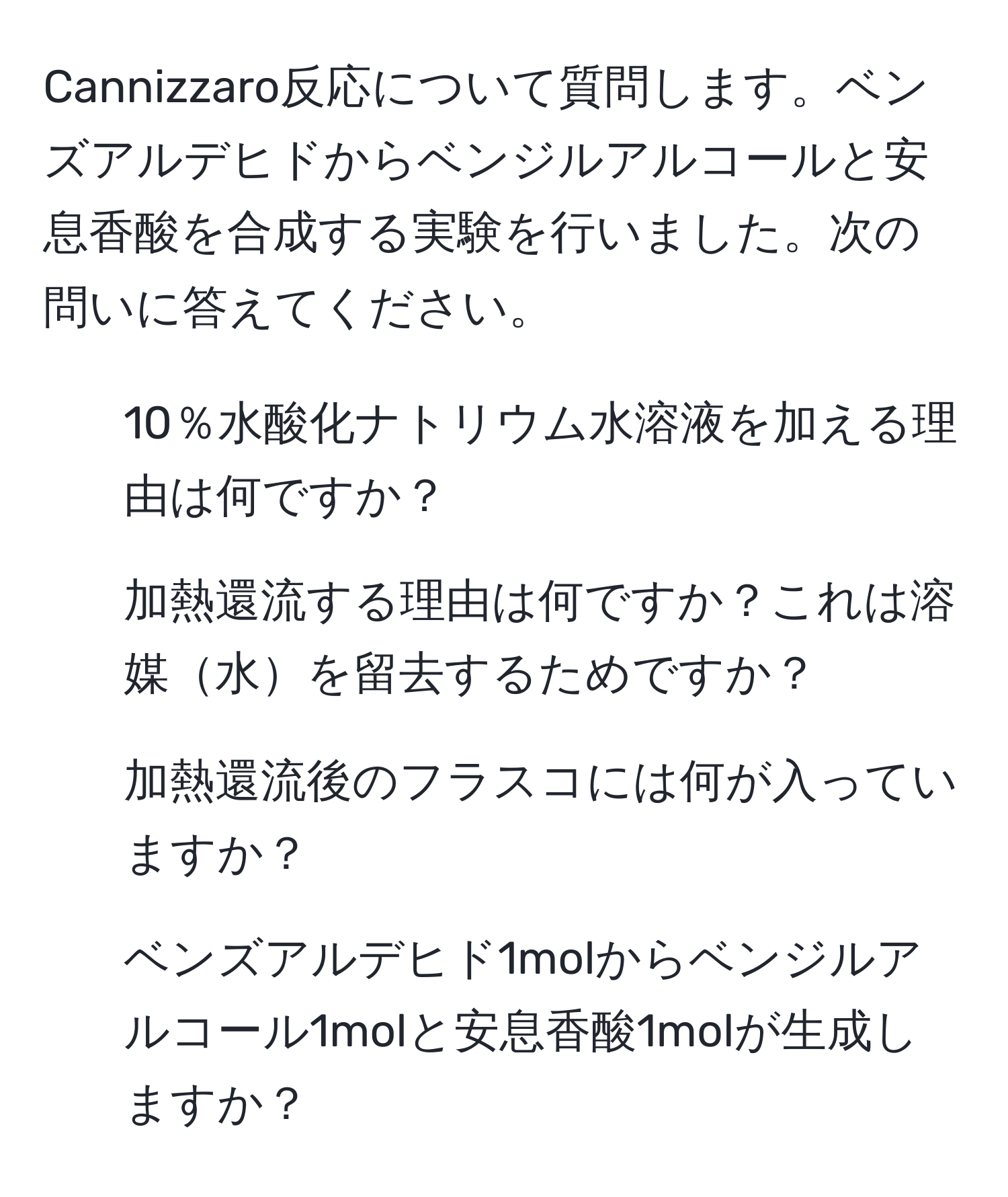 Cannizzaro反応について質問します。ベンズアルデヒドからベンジルアルコールと安息香酸を合成する実験を行いました。次の問いに答えてください。  
1. 10％水酸化ナトリウム水溶液を加える理由は何ですか？  
2. 加熱還流する理由は何ですか？これは溶媒水を留去するためですか？  
3. 加熱還流後のフラスコには何が入っていますか？  
4. ベンズアルデヒド1molからベンジルアルコール1molと安息香酸1molが生成しますか？