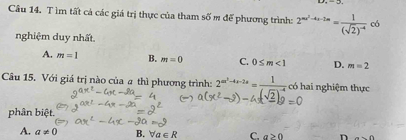 - 5.
Câu 14. T ìm tất cả các giá trị thực của tham số m để phương trình: 2^(mx^2)-4x-2m=frac 1(sqrt(2))^-4 có
nghiệm duy nhất.
A. m=1 B. m=0 C. 0≤ m<1</tex> D. m=2
Câu 15. Với giá trị nào của a thì phương trình: 2^(ax^2)-4x-2a=frac 1(sqrt(2))^-4 có hai nghiệm thực
phân biệt.
A. a!= 0
B. forall a∈ R C. a>0