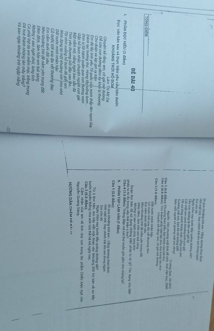 Đi qua khoảng trời em - Vẫng dương thao thức
Hồi một trời, hay chính trải tìm em trong ngực
Soi cho tôi
Ngày hôm nay bước tiếp quống đường đài?
Tên con đường là tên em gửi lại
Cái chết em xanh khoảng-trời-con-gái
Tôi soi lóng minh trong cuộc sống của em
Gương mặt em, bạn bê lôi không biết
Nôn mỗi người có gưang mật em riêngt
Trưởng Sơn, 10-1972
Nguồn: Văn chương một thời đễ nhớ, Nab Văn học, 2006
Câu 1 (0.5 điễm): Phương thức biểu đạt chính của bài thơ
Câu 2 (0,5 điễm): Tìm thành phần biệt lập phụ chủ trong cầu thơ:
Câu 3 (1,0 điễm):  Chuyện kể rằng: em, cô gái mở đường
Đất nước minh nhân hậu
Có nước trời xoa dịu vết thương đau
TÔNG ĐIÊM Em nằm dưới đất sâu
Như khoảng trời đã nằm yên trong đất
Đêm đêm, tâm hồn em toà sáng
Những vi sao ngời chói, lung lình
Đoạn thơ trên đã sử dụng những biện pháp tu từ gi? Tác dụng của biện
để bài 40 pháp t từ ấy trong việc thể hiện ý thơ?
Câu 4 (1.0 điểm): Thông điệp mà bài thơ muồn gửi gầm cho chúng ta?
I. PHẢN ĐỌC HIẾU (3 điểm) II. PHÀN TẠP LÀM VĂN (7 điễm)
Đọc văn bản sau và thực hiện yêu cầu bên dưới:
KHOẢNG TRỜI HÓ BOM Câu 1 (2.0 điểm):  Đi qua khoảng trời em - Vắng dương thao thức
Lâm Thị Mỹ Dạ Hỡi mặt trời, hay chính trải tìm em trong ngực
Chuyện kể rằng: em, có gái mở đường Soi cho tôi
Để cứu con đường đêm ấy khội bị thương Ngày hôm nay bước tiếp quầng đường dài?
Cho đoàn xe kịp giờ ra trận  Từ ý thơ trên, em hãy viết một đoạn văn (khoảng 200 từ) bản về sự tiếp
Em đã lấy tinh yêu Tổ quốc của minh thấp lên ngọn lửa  bước truyền thống cha anh của thể hệ trẻ ngày nay.
Đánh lạc hướng thủ. Hứng lấy|luồng bom...  Câu 2 (5.0 điểm):
Đơn vị tôi hành quân qua con đường mòn  Cảm nhận của em về tinh cha con trong tác phẩm Chiếc lược ngà của
Gặp hổ bom nhắc chuyện người con gái Nguyễn Quang Sáng.
Một nằm mộ, nắng ngời bao sắc đã
Tinh yêu thương bối đấp cao lên... HưởNG DĂn chám đó đài ao
Tôi nhin xuống hồ bom đã giết em
Mưa đọng lại một khoảng trời nho nhỏ
Đất nước minh nhân hậu
Có nước trời xoa dịu vết thương đau
Em nằm dưới đất sâu
Như khoảng trời đã nằm yên trong đất
Đêm đêm, tâm hồn em toả sáng
Những v sao ngời chói, lung linh
Có phải thịt da em mềm mại, trăng trong
Đã hoà thành những làn mây trắng?
Và ban ngày khoảng trời ngập năng
-157