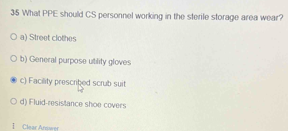 What PPE should CS personnel working in the sterile storage area wear?
a) Street clothes
b) General purpose utility gloves
c) Facility prescribed scrub suit
d) Fluid-resistance shoe covers
Clear Answer