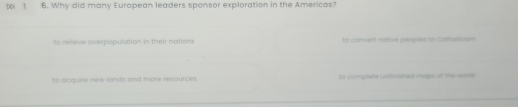 DD( 1 6. Why did many European leaders sponsor exploration in the Americas?
to relieve overpopulation in their notions to convert native peoples to Catholissm
to acquire new lands and more resources to camplere uniinished mass of the wood