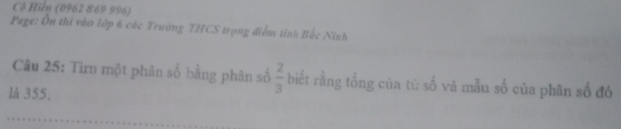 Cô Hiển (0962 869 996) 
Page: Ôn thi vào lớp 6 các Trường THCS trọng điểm tỉnh Bắc Ninh 
Câu 25: Tìrn một phân số bằng phân số  2/3  biết rằng tổng của tử số và mẫu số của phân số đó 
là 355.