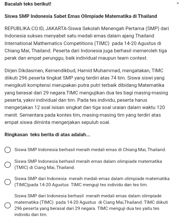 Bacalah teks berikut!
*
Siswa SMP Indonesia Sabet Emas Olimpiade Matematika di Thailand
REPUBLIKA.CO.ID, JAKARTA-Siswa Sekolah Menengah Pertama (SMP) dari
Indonesia sukses menyabet satu medali emas dalam ajang Thailand
International Mathematics Competitions (TIMC) pada 14-20 Agustus di
Chiang Mai, Thailand. Peserta dari Indonesia juga berhasil memeroleh tiga
perak dan empat perunggu, baik individual maupun team contest.
Dirjen Dikdasmen, Kemendikbud, Hamid Muhammad, mengatakan, TIMC
diikuti 296 peserta tingkat SMP yang terdiri atas 74 tim. Siswa siswi yang
mengikuti komptensi merupakan putra putri terbaik dibidang Matematika
yang berasal dari 29 negara.TIMC mengujikan dua tes bagi masing-masing
peserta, yakni individual dan tim. Pada tes individu, peserta harus
mengerjakan 12 soal isisan singkat dan tiga soal uraian dalam waktu 120
menit. Sementara pada kontes tim, masing-masing tim yang terdiri atas
empat siswa diminta mengerjakan sepuluh soal.
Ringkasan teks berita di atas adalah...
Siswa SMP Indonesia berhasil meraih medali emas di Chiang Mai, Thailand.
Siswa SMP Indonesia berhasil meraih emas dalam olimpiade matematika
(TMIC) di Ciang Mai, Thailand.
Siswa SMP dari Indonesia meraih medali emas dalam olimpiade matematika
(TIMC)pada 14-20 Agustus TIMC menguji tes individu dan tes tim.
Siswa SMP dari Indonesia berhasil meraih medali emas dalam olimpiade
matematika (TIMC) pada 14-20 Agustus di Ciang Mai,Thailand. TIMC diikuti
296 peserta yang berasal dari 29 negara. TIMC menguji dua tes yaitu tes
individu dan tim.