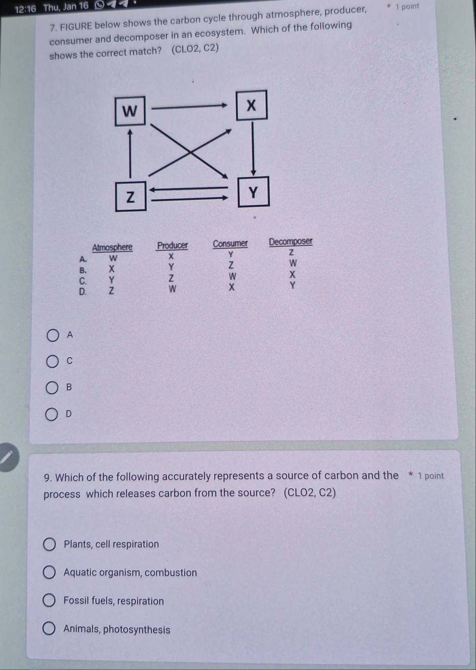 12:16 Thu, Jan 16 < 1 point
7. FIGURE below shows the carbon cycle through atmosphere, producer,
consumer and decomposer in an ecosystem. Which of the following
shows the correct match? (CLO2, C2)
Atmosphere Producer Consumer Decomposer
A. w x Y
z
B. x Y Z W
C. Y Z W X
D. Z W x Y
A
C
B
D
9. Which of the following accurately represents a source of carbon and the * 1 point
process which releases carbon from the source? (CLO2, C2)
Plants, cell respiration
Aquatic organism, combustion
Fossil fuels, respiration
Animals, photosynthesis