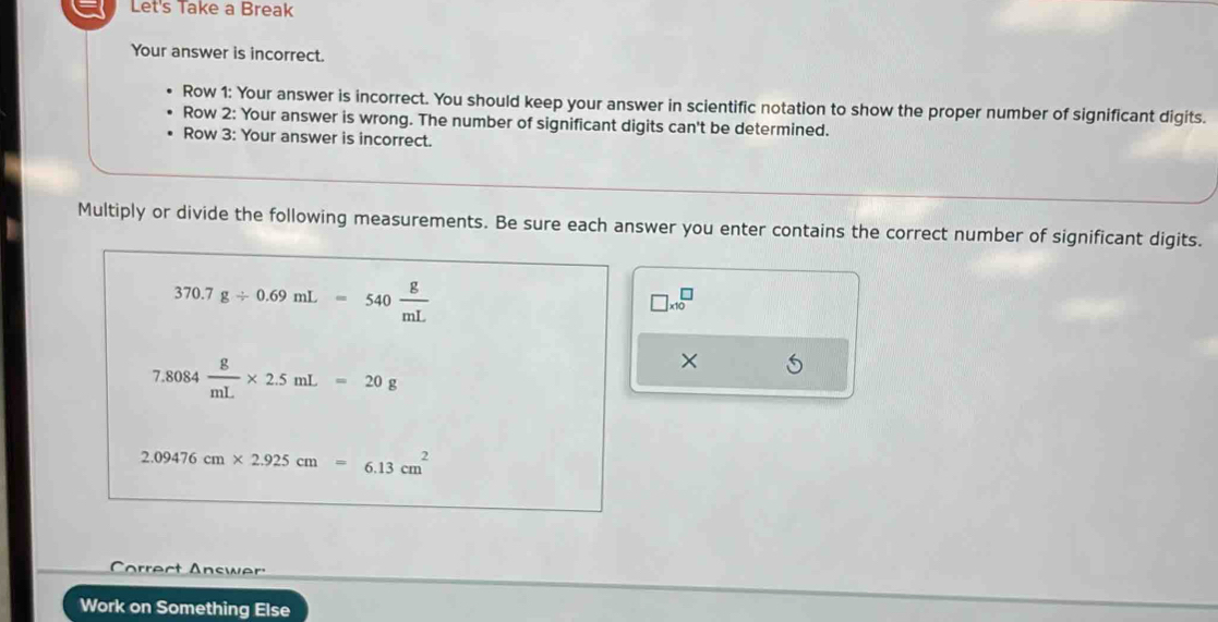 Let's Take a Break 
Your answer is incorrect. 
Row 1: Your answer is incorrect. You should keep your answer in scientific notation to show the proper number of significant digits. 
Row 2: Your answer is wrong. The number of significant digits can't be determined. 
Row 3: Your answer is incorrect. 
Multiply or divide the following measurements. Be sure each answer you enter contains the correct number of significant digits.
370.7g/ 0.69mL=540 g/mL 
□ * 10^(□
7.8084frac g)mL* 2.5mL=20g
×
2.09476cm* 2.925cm=6.13cm^2
arrect Answer 
Work on Something Else